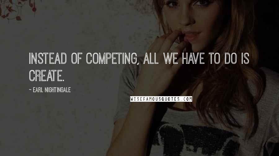 Earl Nightingale Quotes: Instead of competing, all we have to do is create.