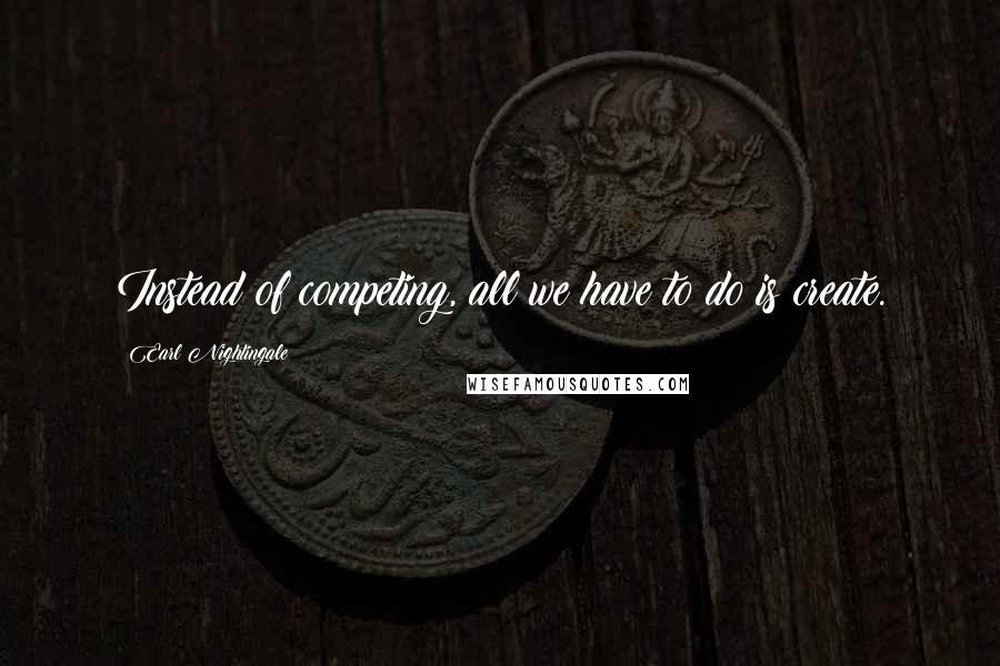 Earl Nightingale Quotes: Instead of competing, all we have to do is create.