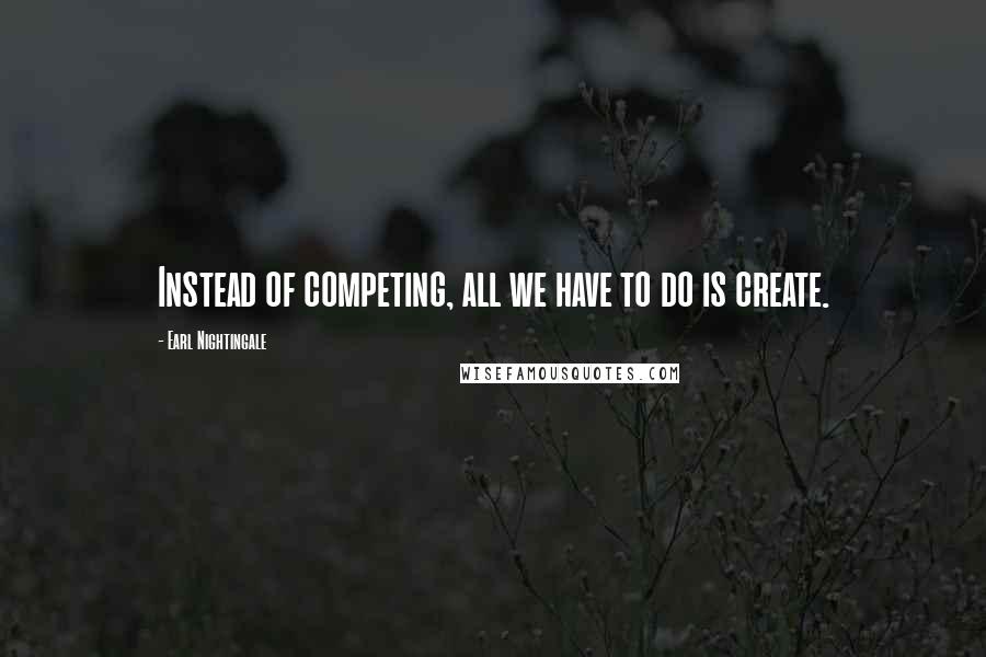 Earl Nightingale Quotes: Instead of competing, all we have to do is create.