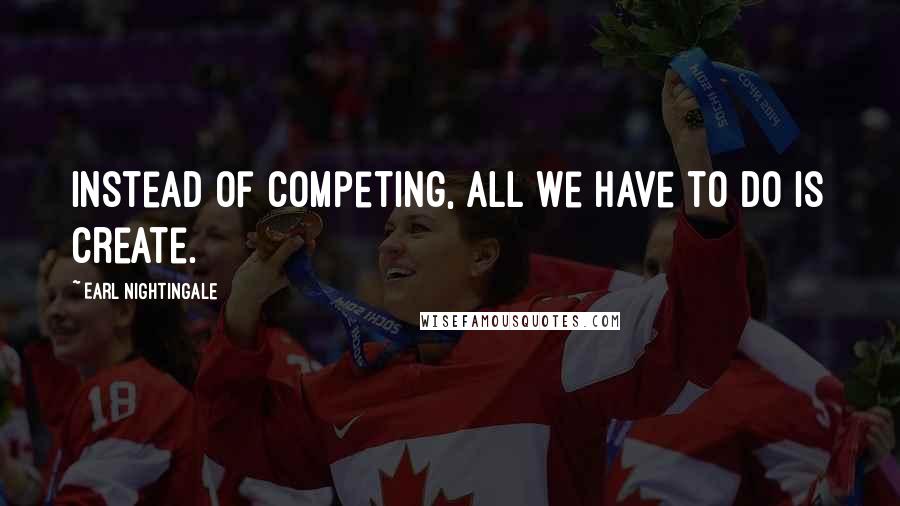 Earl Nightingale Quotes: Instead of competing, all we have to do is create.