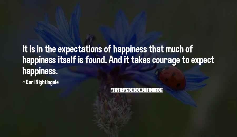 Earl Nightingale Quotes: It is in the expectations of happiness that much of happiness itself is found. And it takes courage to expect happiness.