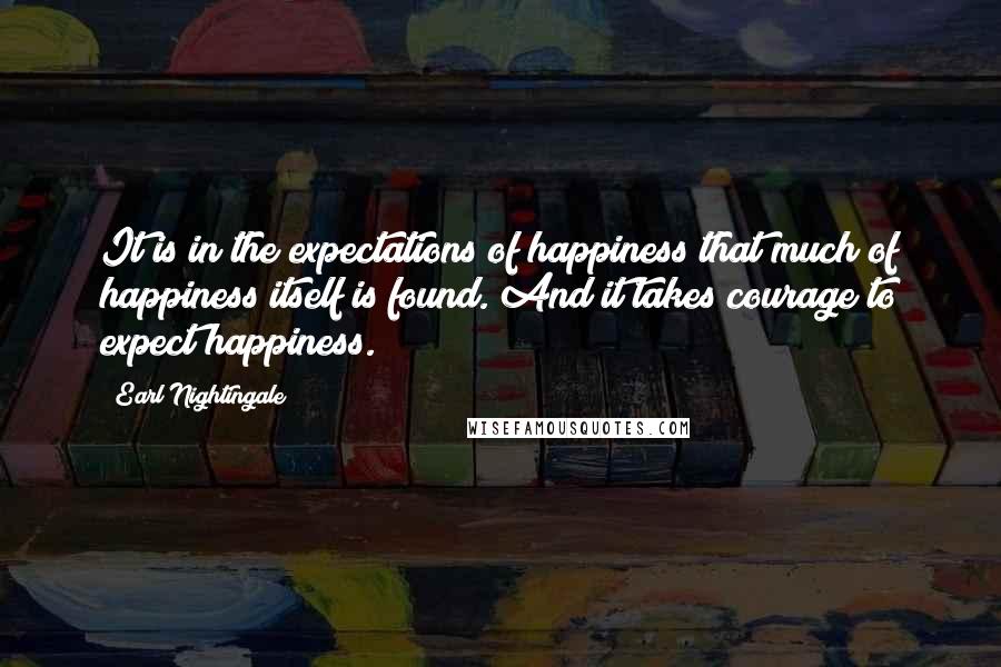 Earl Nightingale Quotes: It is in the expectations of happiness that much of happiness itself is found. And it takes courage to expect happiness.