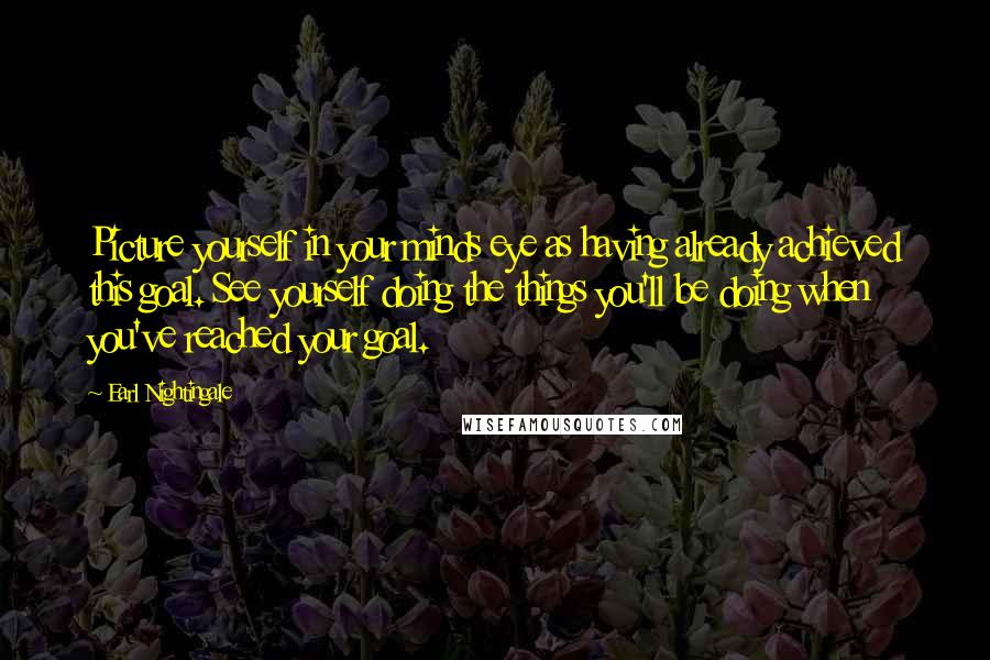 Earl Nightingale Quotes: Picture yourself in your minds eye as having already achieved this goal. See yourself doing the things you'll be doing when you've reached your goal.