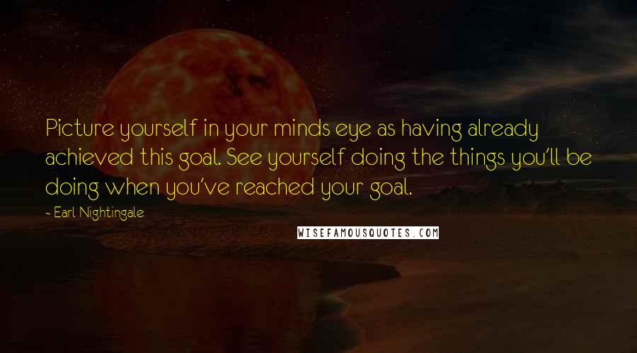 Earl Nightingale Quotes: Picture yourself in your minds eye as having already achieved this goal. See yourself doing the things you'll be doing when you've reached your goal.