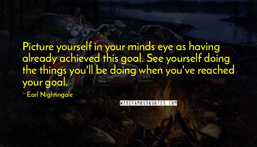 Earl Nightingale Quotes: Picture yourself in your minds eye as having already achieved this goal. See yourself doing the things you'll be doing when you've reached your goal.