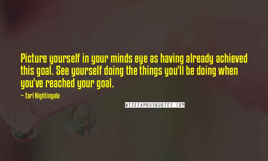 Earl Nightingale Quotes: Picture yourself in your minds eye as having already achieved this goal. See yourself doing the things you'll be doing when you've reached your goal.