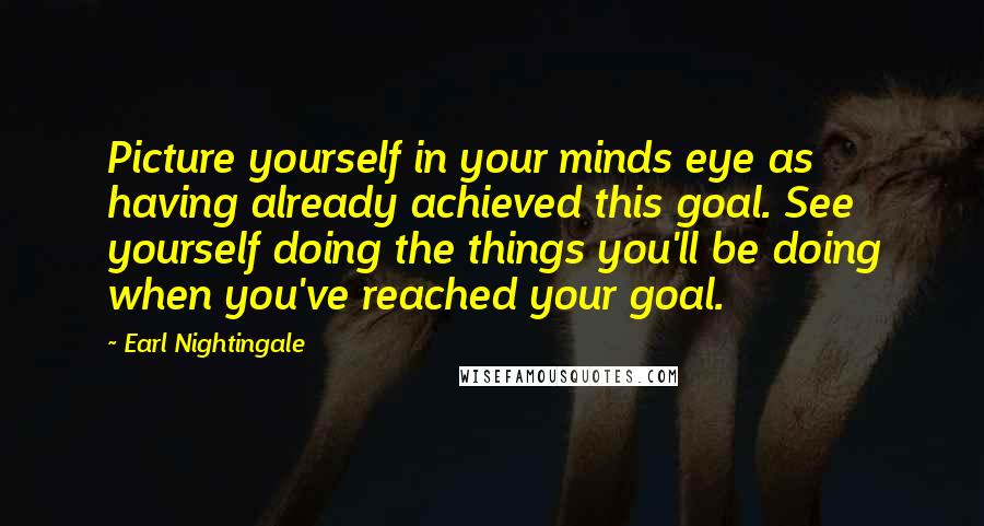 Earl Nightingale Quotes: Picture yourself in your minds eye as having already achieved this goal. See yourself doing the things you'll be doing when you've reached your goal.