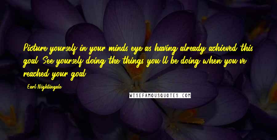Earl Nightingale Quotes: Picture yourself in your minds eye as having already achieved this goal. See yourself doing the things you'll be doing when you've reached your goal.