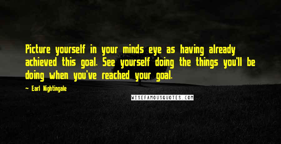 Earl Nightingale Quotes: Picture yourself in your minds eye as having already achieved this goal. See yourself doing the things you'll be doing when you've reached your goal.