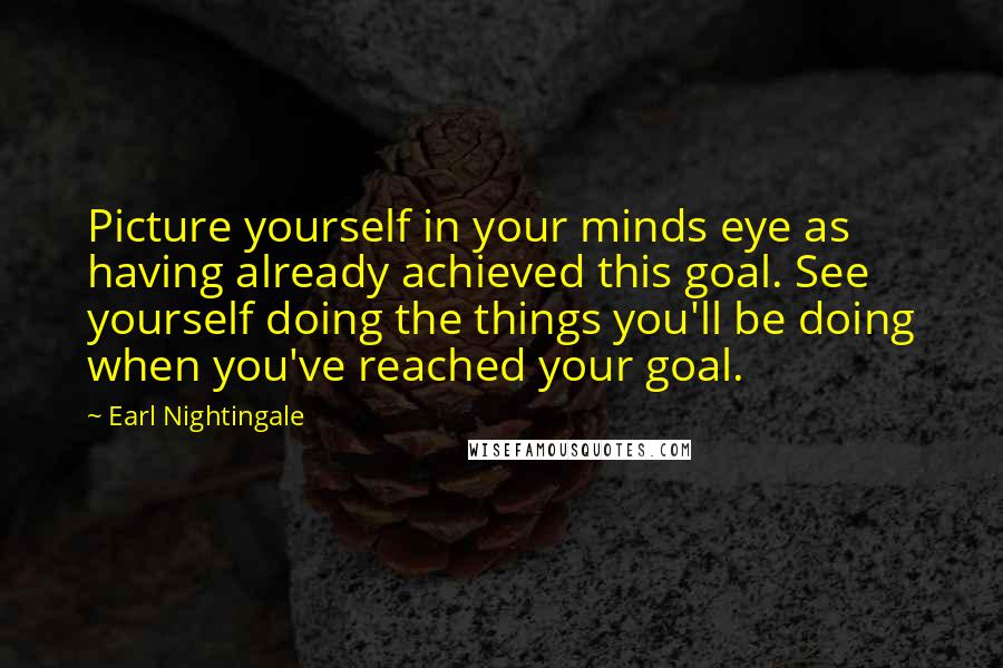 Earl Nightingale Quotes: Picture yourself in your minds eye as having already achieved this goal. See yourself doing the things you'll be doing when you've reached your goal.