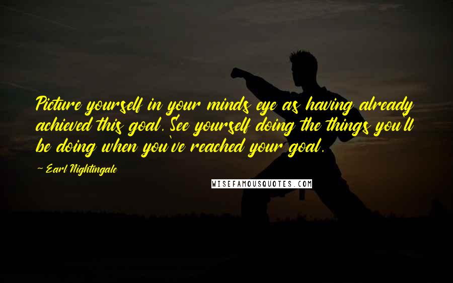 Earl Nightingale Quotes: Picture yourself in your minds eye as having already achieved this goal. See yourself doing the things you'll be doing when you've reached your goal.