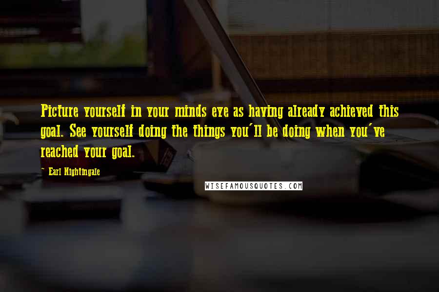 Earl Nightingale Quotes: Picture yourself in your minds eye as having already achieved this goal. See yourself doing the things you'll be doing when you've reached your goal.