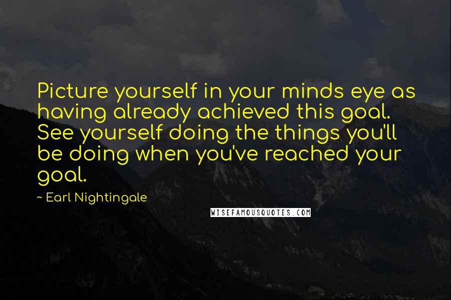 Earl Nightingale Quotes: Picture yourself in your minds eye as having already achieved this goal. See yourself doing the things you'll be doing when you've reached your goal.