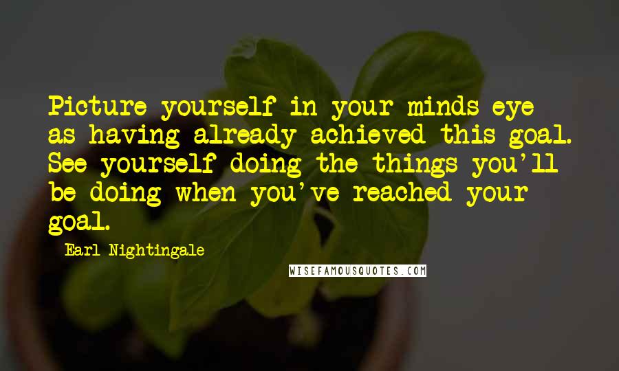 Earl Nightingale Quotes: Picture yourself in your minds eye as having already achieved this goal. See yourself doing the things you'll be doing when you've reached your goal.