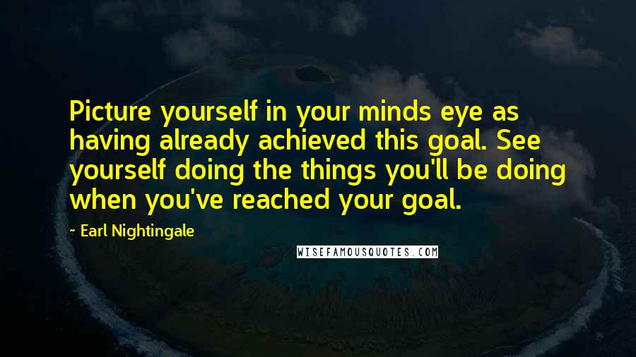 Earl Nightingale Quotes: Picture yourself in your minds eye as having already achieved this goal. See yourself doing the things you'll be doing when you've reached your goal.