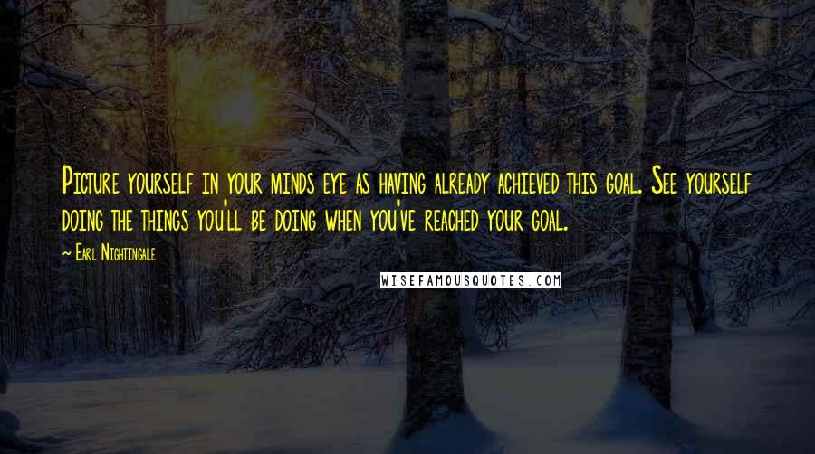 Earl Nightingale Quotes: Picture yourself in your minds eye as having already achieved this goal. See yourself doing the things you'll be doing when you've reached your goal.