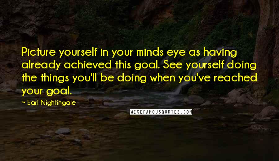 Earl Nightingale Quotes: Picture yourself in your minds eye as having already achieved this goal. See yourself doing the things you'll be doing when you've reached your goal.