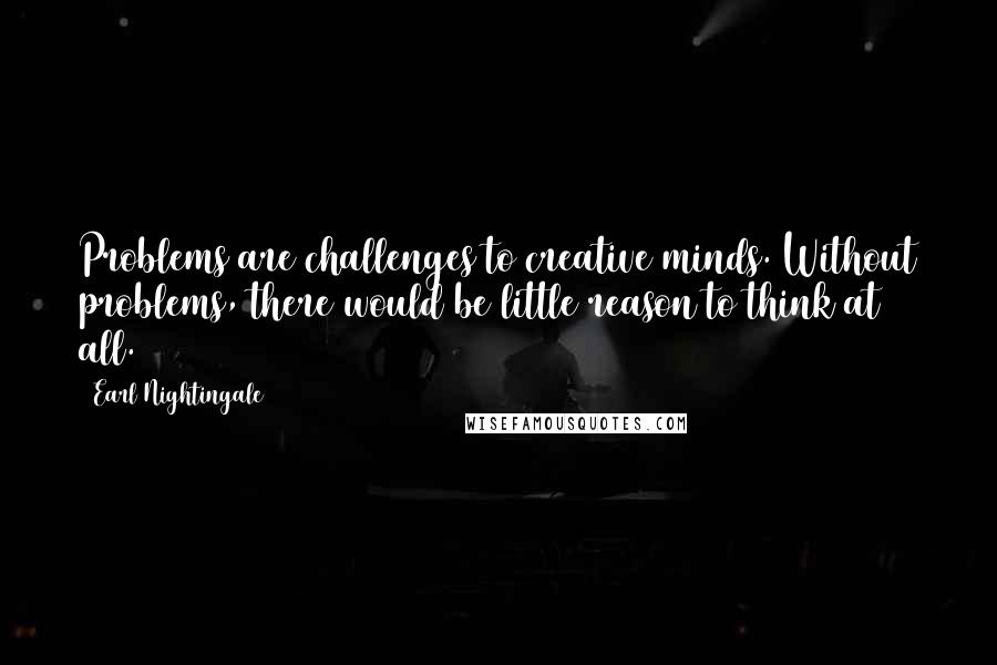 Earl Nightingale Quotes: Problems are challenges to creative minds. Without problems, there would be little reason to think at all.