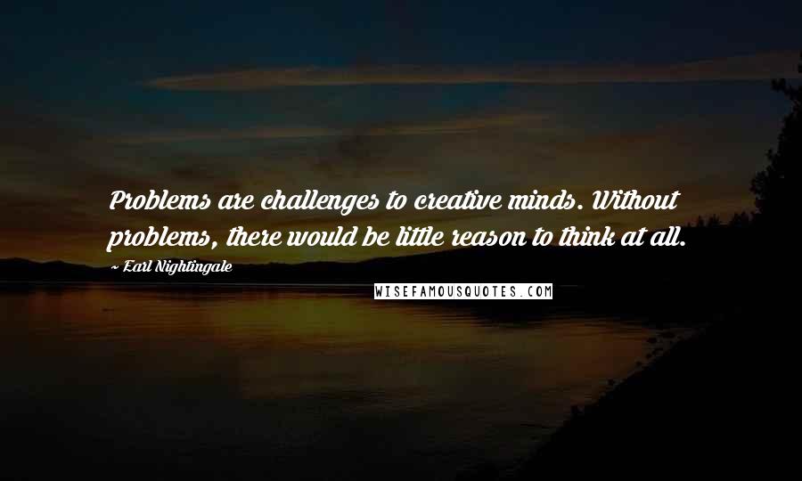 Earl Nightingale Quotes: Problems are challenges to creative minds. Without problems, there would be little reason to think at all.