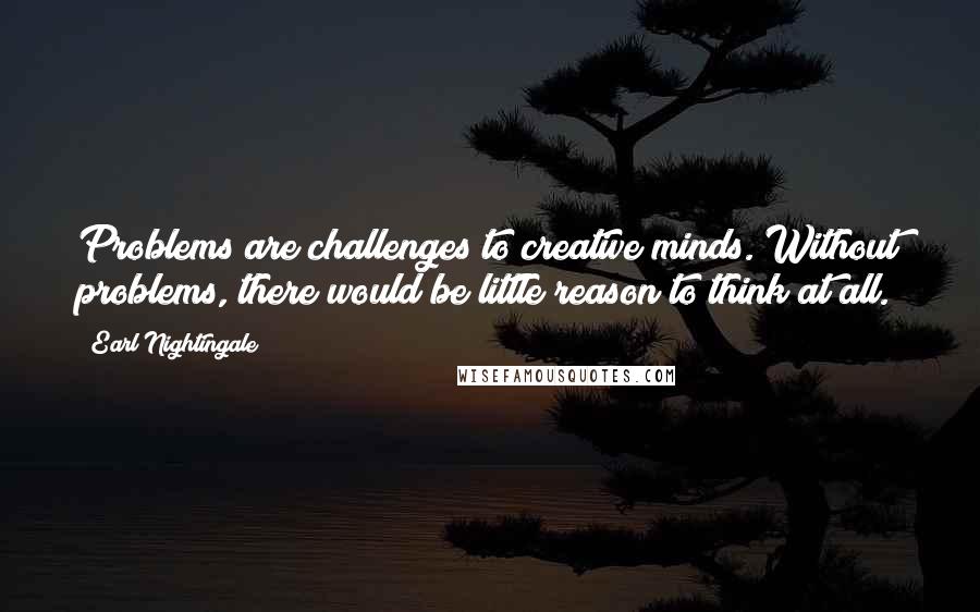 Earl Nightingale Quotes: Problems are challenges to creative minds. Without problems, there would be little reason to think at all.