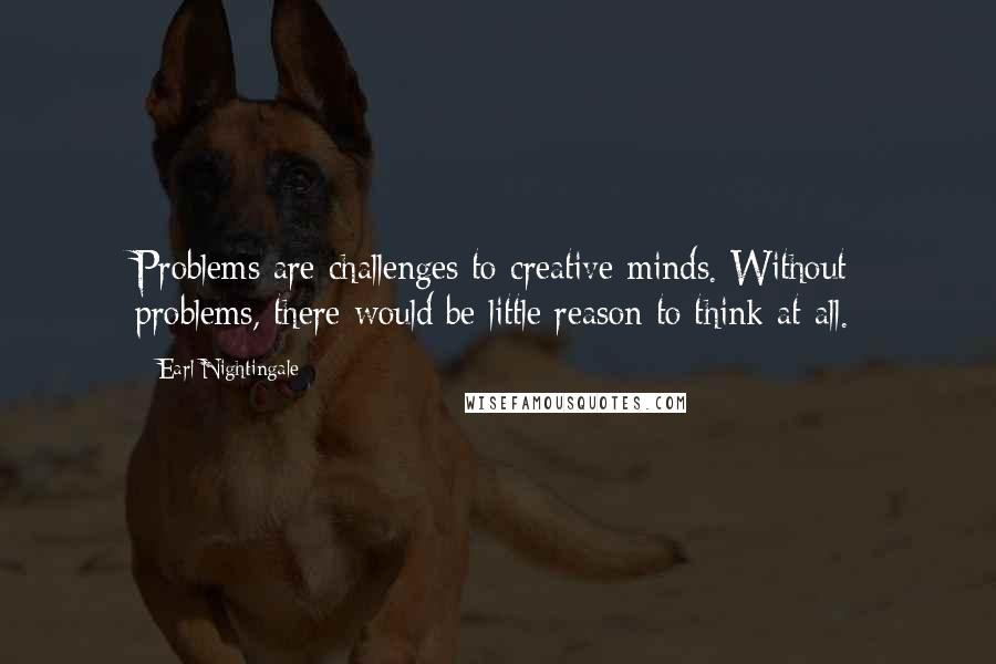 Earl Nightingale Quotes: Problems are challenges to creative minds. Without problems, there would be little reason to think at all.