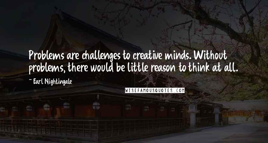 Earl Nightingale Quotes: Problems are challenges to creative minds. Without problems, there would be little reason to think at all.