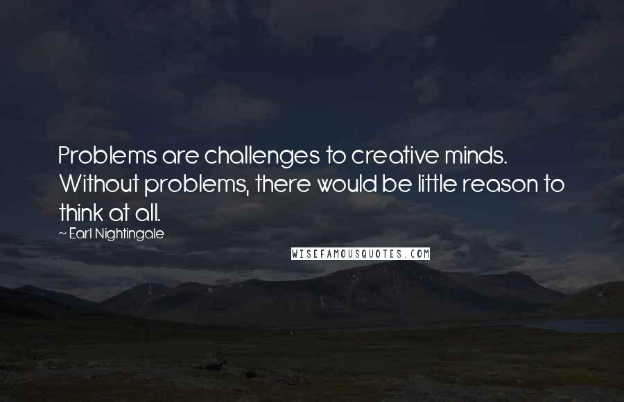 Earl Nightingale Quotes: Problems are challenges to creative minds. Without problems, there would be little reason to think at all.