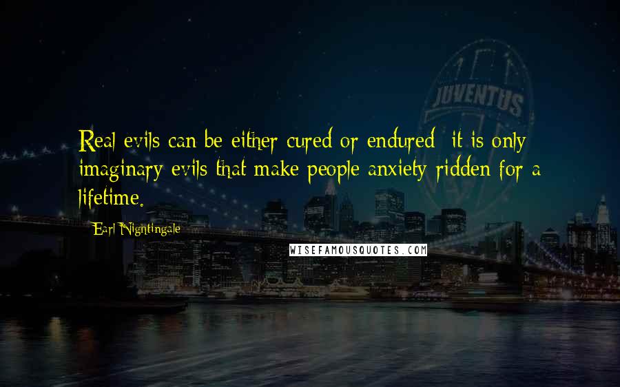 Earl Nightingale Quotes: Real evils can be either cured or endured; it is only imaginary evils that make people anxiety-ridden for a lifetime.