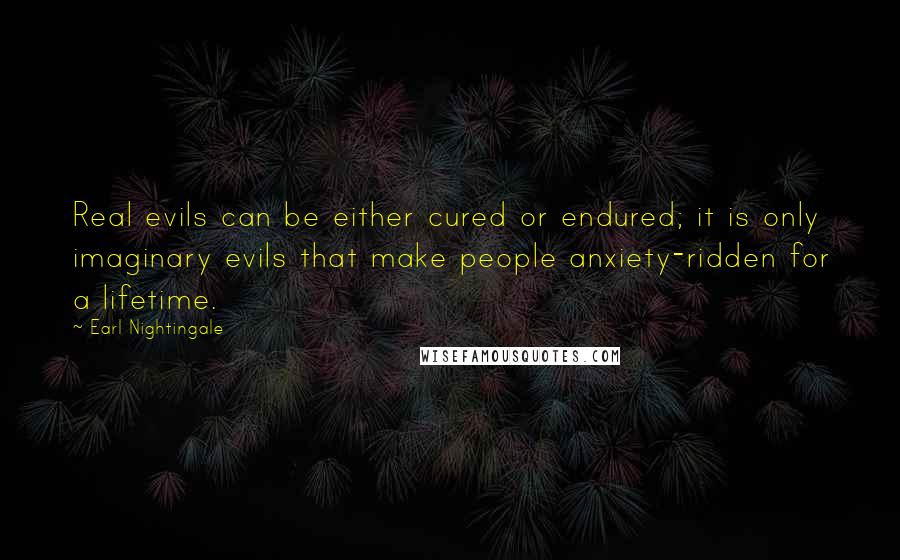 Earl Nightingale Quotes: Real evils can be either cured or endured; it is only imaginary evils that make people anxiety-ridden for a lifetime.