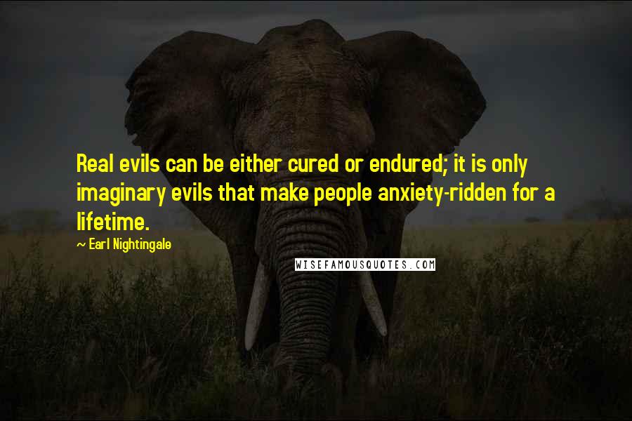 Earl Nightingale Quotes: Real evils can be either cured or endured; it is only imaginary evils that make people anxiety-ridden for a lifetime.