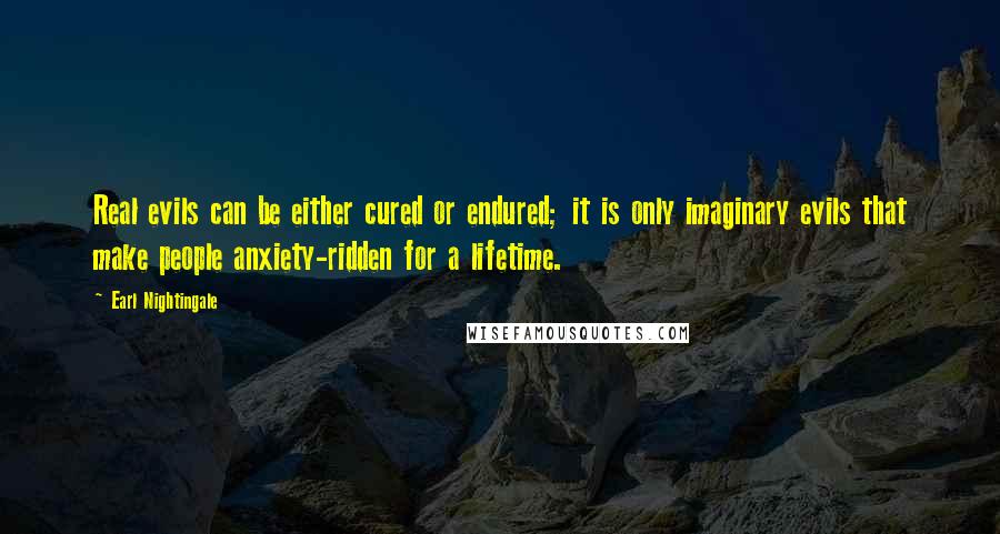 Earl Nightingale Quotes: Real evils can be either cured or endured; it is only imaginary evils that make people anxiety-ridden for a lifetime.