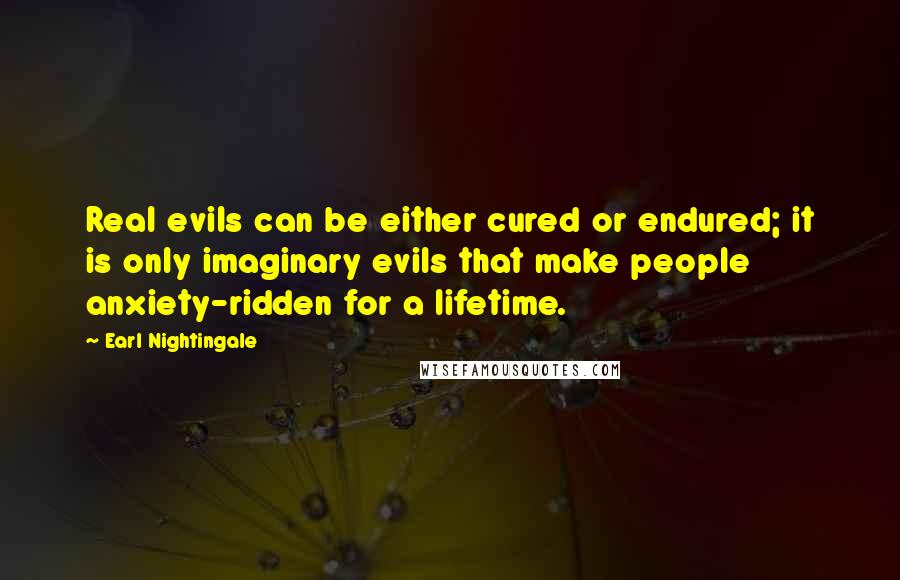 Earl Nightingale Quotes: Real evils can be either cured or endured; it is only imaginary evils that make people anxiety-ridden for a lifetime.