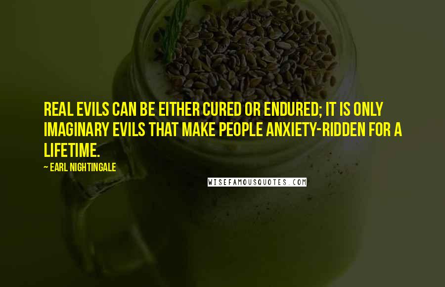 Earl Nightingale Quotes: Real evils can be either cured or endured; it is only imaginary evils that make people anxiety-ridden for a lifetime.