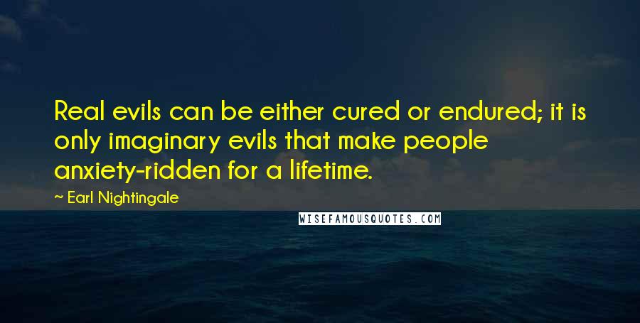 Earl Nightingale Quotes: Real evils can be either cured or endured; it is only imaginary evils that make people anxiety-ridden for a lifetime.