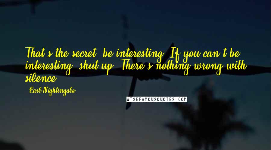Earl Nightingale Quotes: That's the secret: be interesting. If you can't be interesting, shut up. There's nothing wrong with silence.