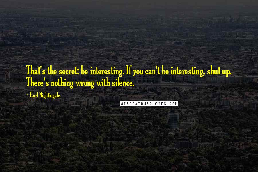 Earl Nightingale Quotes: That's the secret: be interesting. If you can't be interesting, shut up. There's nothing wrong with silence.