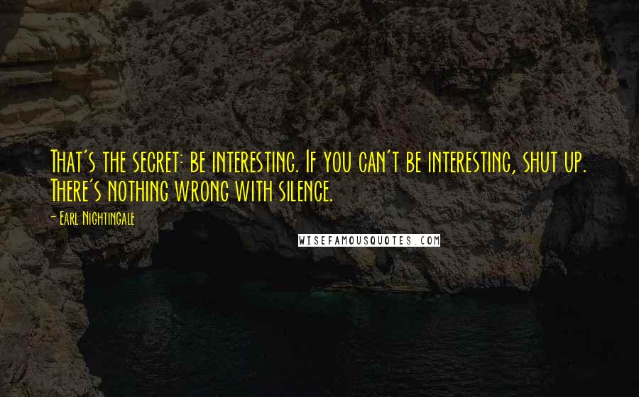 Earl Nightingale Quotes: That's the secret: be interesting. If you can't be interesting, shut up. There's nothing wrong with silence.