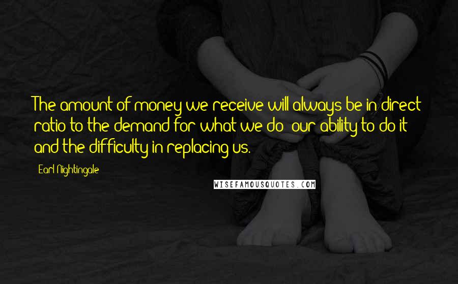 Earl Nightingale Quotes: The amount of money we receive will always be in direct ratio to the demand for what we do; our ability to do it; and the difficulty in replacing us.