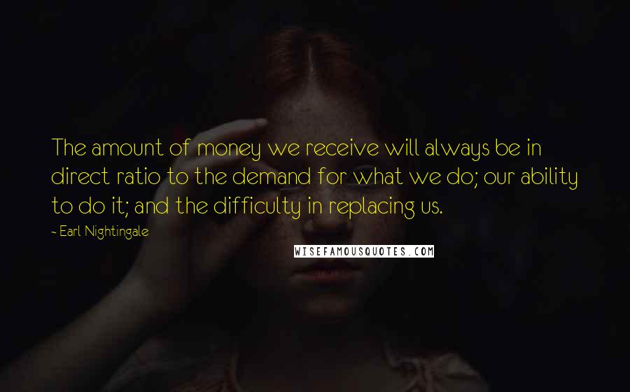 Earl Nightingale Quotes: The amount of money we receive will always be in direct ratio to the demand for what we do; our ability to do it; and the difficulty in replacing us.