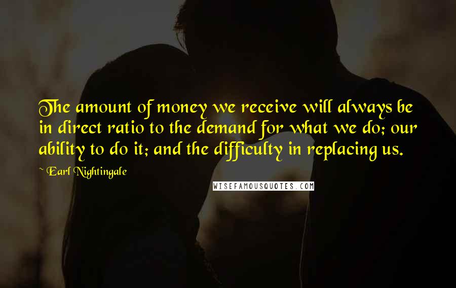 Earl Nightingale Quotes: The amount of money we receive will always be in direct ratio to the demand for what we do; our ability to do it; and the difficulty in replacing us.