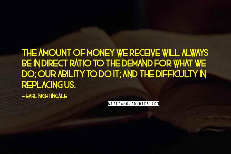 Earl Nightingale Quotes: The amount of money we receive will always be in direct ratio to the demand for what we do; our ability to do it; and the difficulty in replacing us.