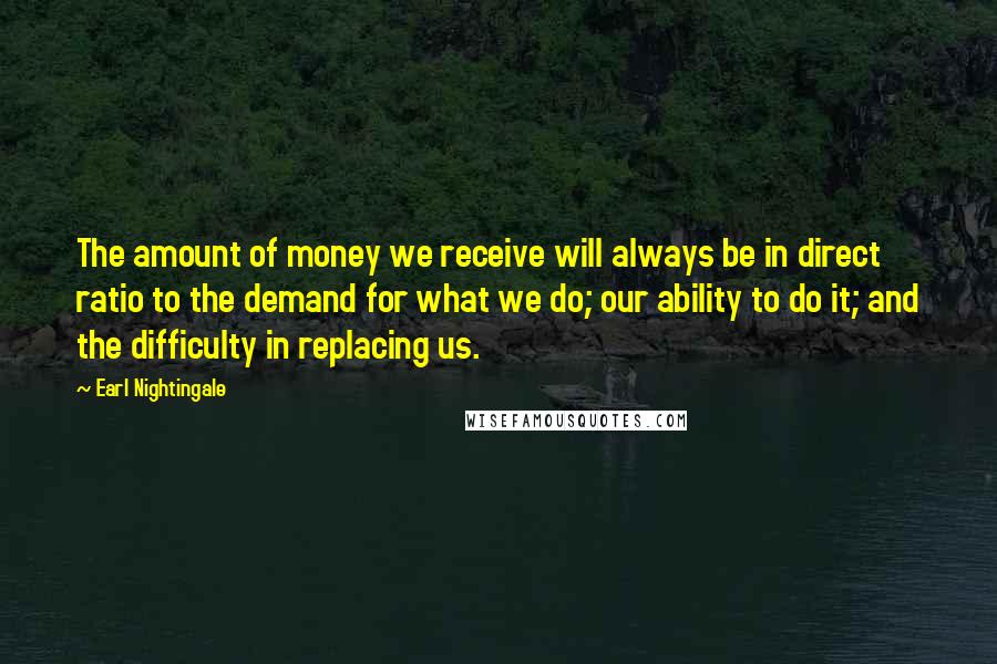 Earl Nightingale Quotes: The amount of money we receive will always be in direct ratio to the demand for what we do; our ability to do it; and the difficulty in replacing us.