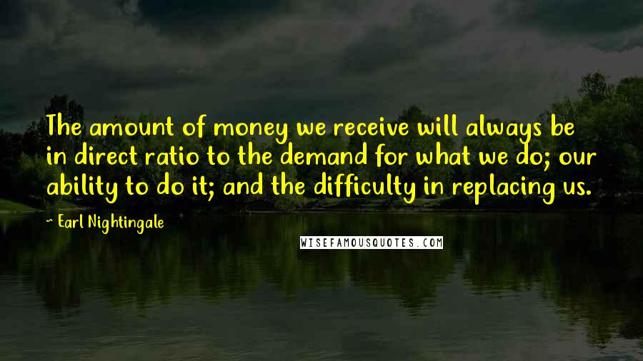 Earl Nightingale Quotes: The amount of money we receive will always be in direct ratio to the demand for what we do; our ability to do it; and the difficulty in replacing us.
