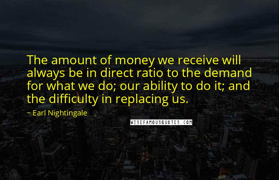 Earl Nightingale Quotes: The amount of money we receive will always be in direct ratio to the demand for what we do; our ability to do it; and the difficulty in replacing us.