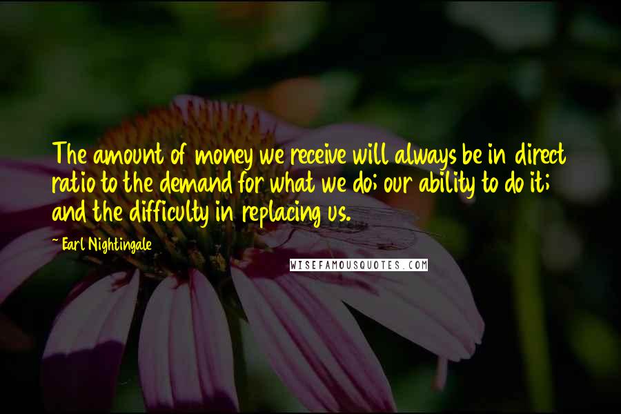 Earl Nightingale Quotes: The amount of money we receive will always be in direct ratio to the demand for what we do; our ability to do it; and the difficulty in replacing us.