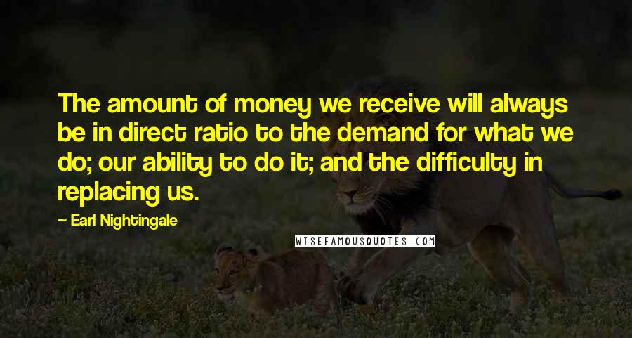 Earl Nightingale Quotes: The amount of money we receive will always be in direct ratio to the demand for what we do; our ability to do it; and the difficulty in replacing us.