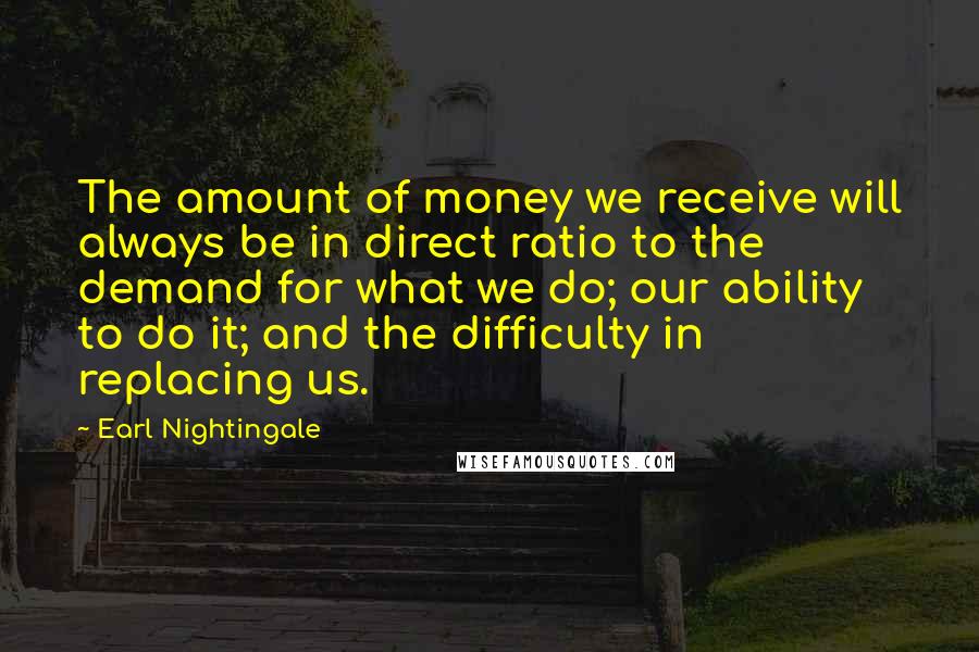 Earl Nightingale Quotes: The amount of money we receive will always be in direct ratio to the demand for what we do; our ability to do it; and the difficulty in replacing us.