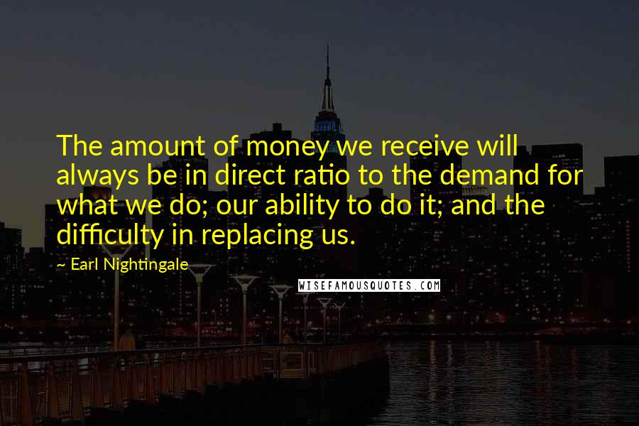 Earl Nightingale Quotes: The amount of money we receive will always be in direct ratio to the demand for what we do; our ability to do it; and the difficulty in replacing us.
