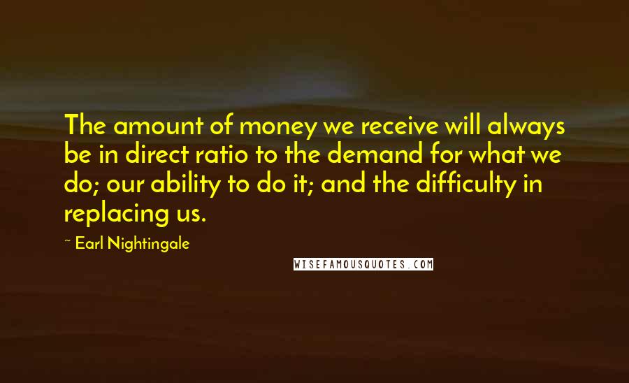 Earl Nightingale Quotes: The amount of money we receive will always be in direct ratio to the demand for what we do; our ability to do it; and the difficulty in replacing us.