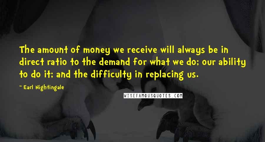 Earl Nightingale Quotes: The amount of money we receive will always be in direct ratio to the demand for what we do; our ability to do it; and the difficulty in replacing us.